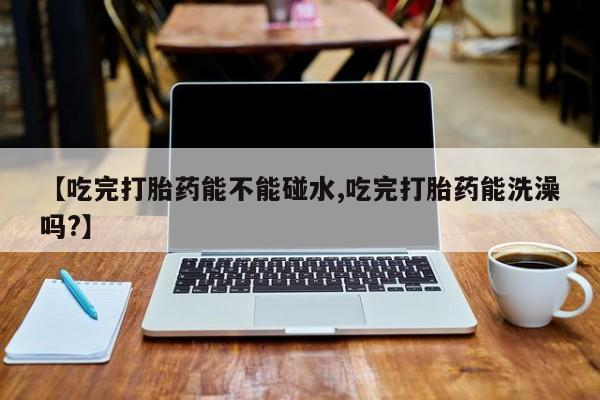 私人卖流产药的联系方式【吃完打胎药能不能碰水,吃完打胎药能洗澡吗?】