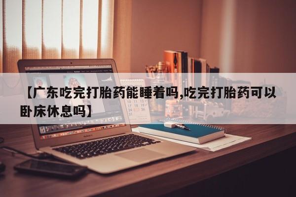 私人卖流产药的联系方式【广东吃完打胎药能睡着吗,吃完打胎药可以卧床休息吗】