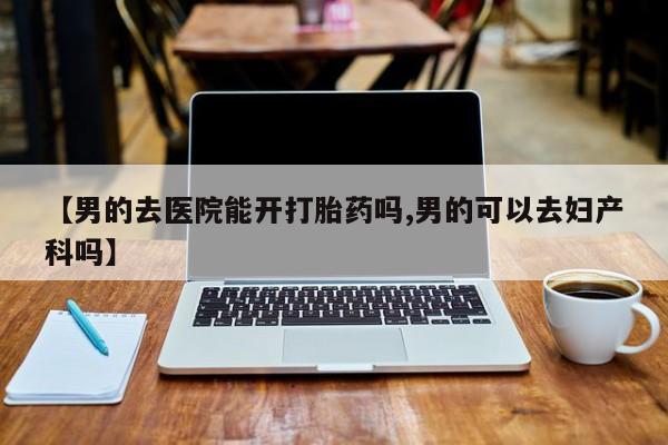 私人卖流产药的联系方式【男的去医院能开打胎药吗,男的可以去妇产科吗】