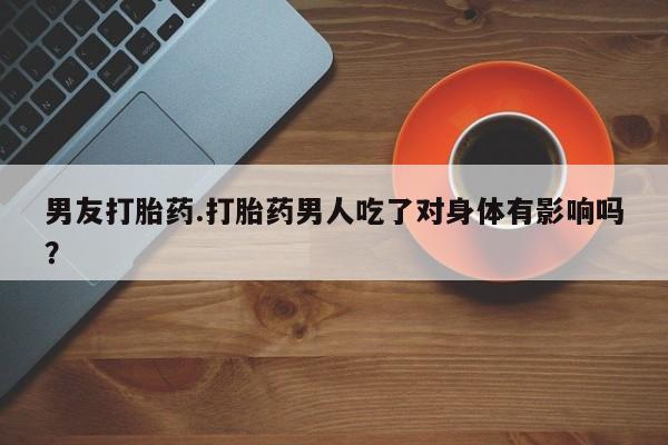 私人卖流产药的联系方式男友打胎药.打胎药男人吃了对身体有影响吗？