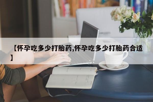私人卖流产药的联系方式【怀孕吃多少打胎药,怀孕吃多少打胎药合适】