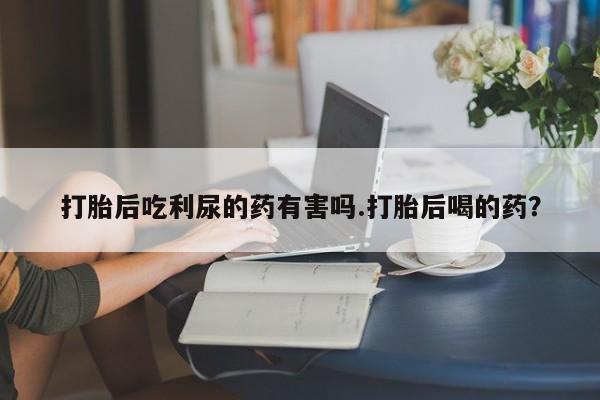 私人卖流产药的联系方式打胎后吃利尿的药有害吗.打胎后喝的药？