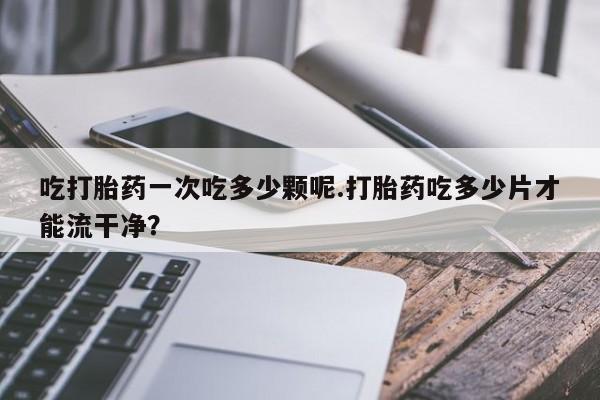 私人卖流产药的联系方式吃打胎药一次吃多少颗呢.打胎药吃多少片才能流干净？