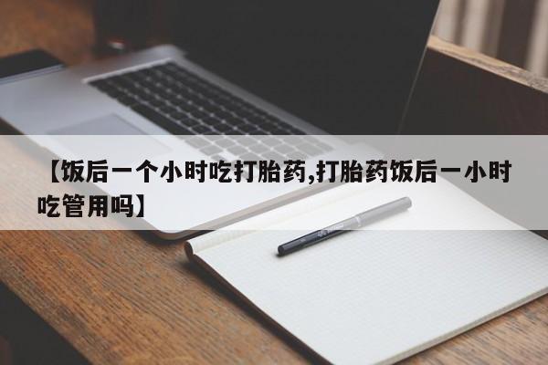 私人卖流产药的联系方式【饭后一个小时吃打胎药,打胎药饭后一小时吃管用吗】