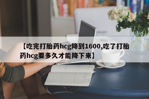 私人卖流产药的联系方式【吃完打胎药hcg降到1600,吃了打胎药hcg要多久才能降下来】