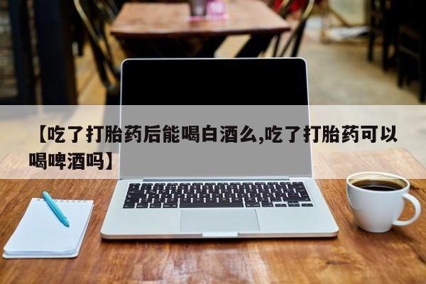 私人卖流产药的联系方式【吃了打胎药后能喝白酒么,吃了打胎药可以喝啤酒吗】