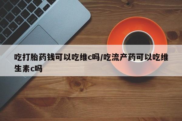 私人卖流产药的联系方式吃打胎药钱可以吃维c吗/吃流产药可以吃维生素c吗