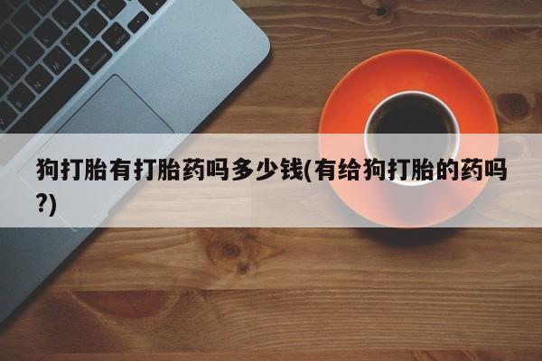 私人卖流产药的联系方式狗打胎有打胎药吗多少钱(有给狗打胎的药吗?)
