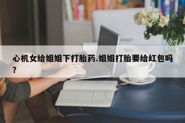 私人卖流产药的联系方式心机女给姐姐下打胎药.姐姐打胎要给红包吗？