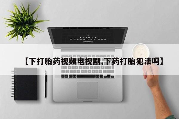 私人卖流产药的联系方式【下打胎药视频电视剧,下药打胎犯法吗】