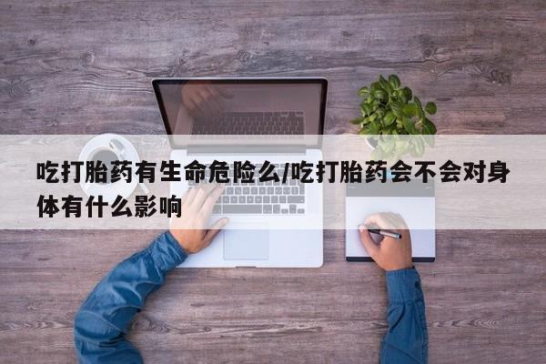私人卖流产药的联系方式吃打胎药有生命危险么/吃打胎药会不会对身体有什么影响