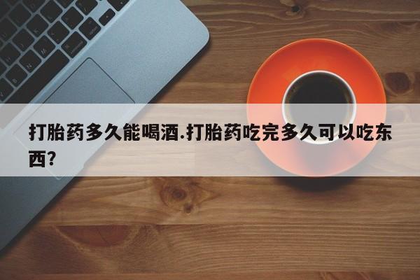 私人卖流产药的联系方式打胎药多久能喝酒.打胎药吃完多久可以吃东西？