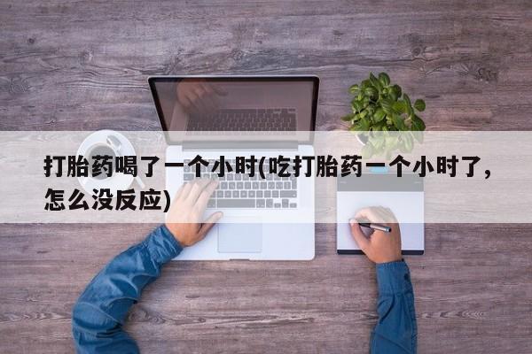 私人卖流产药的联系方式打胎药喝了一个小时(吃打胎药一个小时了,怎么没反应)