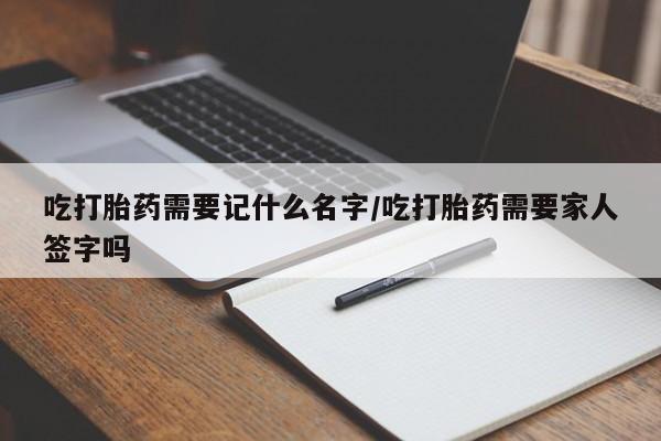 私人卖流产药的联系方式吃打胎药需要记什么名字/吃打胎药需要家人签字吗